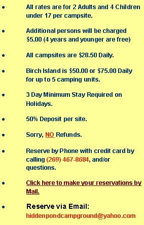 Text Box: All rates are for 2 Adults and 4 Children under 17 per campsite.Additional persons will be charged $5.00 (4 years and younger are free)All campsites are $28.50 Daily. Birch Island is $50.00 up to 2 camping units or $75.00 Daily for up to 5 camping units.3 Day Minimum Stay Required on Holidays.50% Deposit per site.  Sorry, NO Refunds.Reserve by Phone with credit card by calling (269) 467-8684, and/or questions.Click here to make your reservations by Mail.Reserve via Email:  hiddenpondcampground@yahoo.com