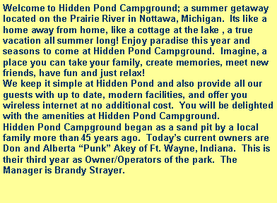 Text Box: Welcome to Hidden Pond Campground; a summer getaway located on the Prairie River in Nottawa, Michigan.  Its like a home away from home, like a cottage at the lake , a true vacation all summer long! Enjoy paradise this year and seasons to come at Hidden Pond Campground.  Imagine, a place you can take your family, create memories, meet new friends, have fun and just relax!We keep it simple at Hidden Pond and also provide all our guests with up to date, modern facilities, and offer you wireless internet at no additional cost.  You will be delighted with the amenities at Hidden Pond Campground.Hidden Pond Campground began as a sand pit by a local family more than 45 years ago.  Today�s current owners are Don and Alberta �Punk� Akey of Ft. Wayne, Indiana.  This is their third year as Owner/Operators of the park.  The Manager is Brandy Strayer.