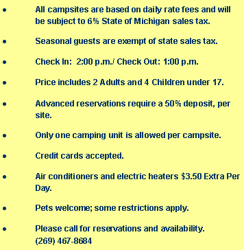 Text Box: All campsites are based on daily rate fees and will be subject to 6% State of Michigan sales tax.Seasonal guests are exempt of state sales tax.Check In:  2:00 p.m./ Check Out: 1:00 p.m.Price includes 2 Adults and 4 Children under 17.Advanced reservations require a 50% deposit, per site.Only one camping unit is allowed per campsite.Credit cards accepted.Air conditioners and electric heaters $3.50 Extra Per Day.Pets welcome; some restrictions apply.Please call for reservations and availability.             	 (269) 467-8684
